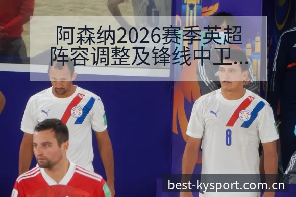 阿森纳2026赛季英超阵容调整及锋线中卫储备战术价值分析 - 开云